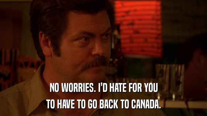 NO WORRIES. I'D HATE FOR YOU TO HAVE TO GO BACK TO CANADA. 