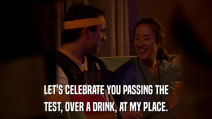 LET'S CELEBRATE YOU PASSING THE TEST, OVER A DRINK, AT MY PLACE. 