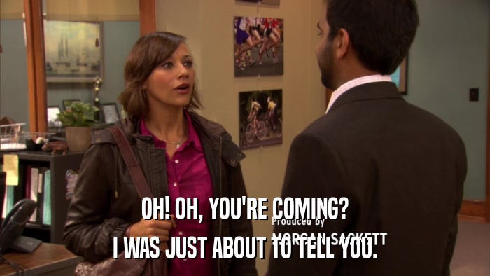 OH! OH, YOU'RE COMING? I WAS JUST ABOUT TO TELL YOU. 