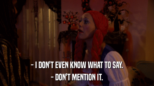 - I DON'T EVEN KNOW WHAT TO SAY. - DON'T MENTION IT. 