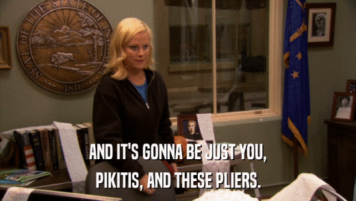 AND IT'S GONNA BE JUST YOU, PIKITIS, AND THESE PLIERS. 