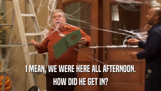 I MEAN, WE WERE HERE ALL AFTERNOON. HOW DID HE GET IN? 