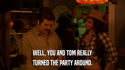 WELL, YOU AND TOM REALLY TURNED THE PARTY AROUND. 
