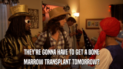 THEY'RE GONNA HAVE TO GET A BONE MARROW TRANSPLANT TOMORROW? 