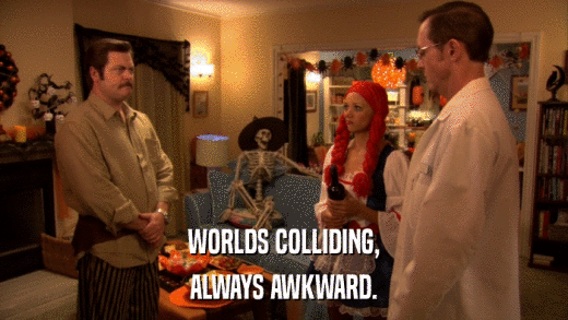 WORLDS COLLIDING, ALWAYS AWKWARD. 