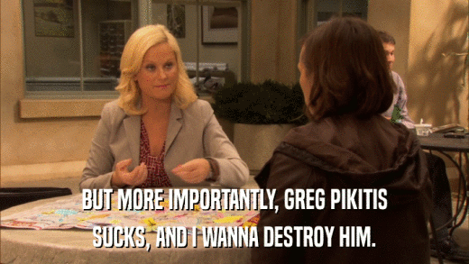 BUT MORE IMPORTANTLY, GREG PIKITIS SUCKS, AND I WANNA DESTROY HIM. 
