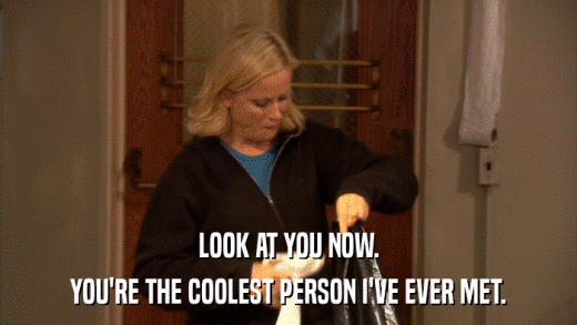 LOOK AT YOU NOW. YOU'RE THE COOLEST PERSON I'VE EVER MET. 