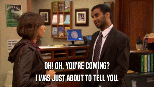 OH! OH, YOU'RE COMING? I WAS JUST ABOUT TO TELL YOU. 