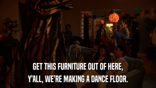 GET THIS FURNITURE OUT OF HERE, Y'ALL, WE'RE MAKING A DANCE FLOOR. 