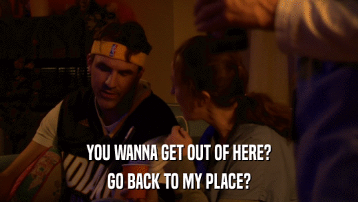 YOU WANNA GET OUT OF HERE? GO BACK TO MY PLACE? 