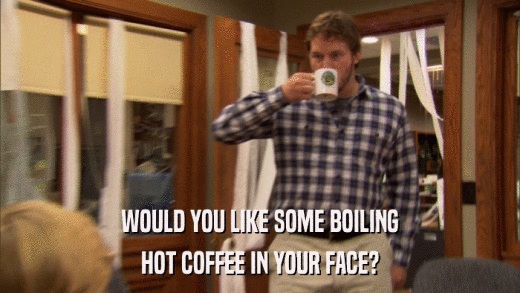 WOULD YOU LIKE SOME BOILING HOT COFFEE IN YOUR FACE? 