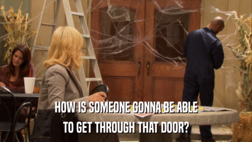 HOW IS SOMEONE GONNA BE ABLE TO GET THROUGH THAT DOOR? 