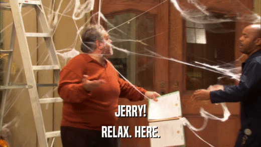 JERRY! RELAX. HERE. 