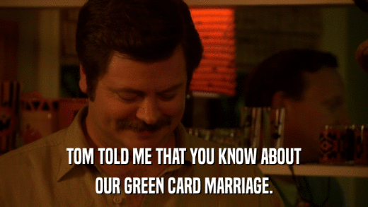 TOM TOLD ME THAT YOU KNOW ABOUT OUR GREEN CARD MARRIAGE. 