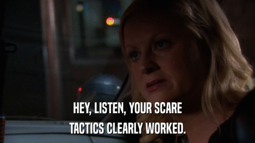 HEY, LISTEN, YOUR SCARE TACTICS CLEARLY WORKED. 