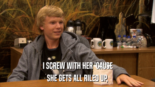 I SCREW WITH HER 'CAUSE SHE GETS ALL RILED UP, 