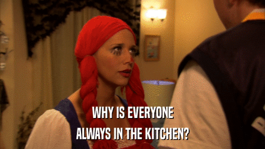 WHY IS EVERYONE ALWAYS IN THE KITCHEN? 