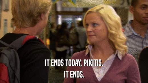 IT ENDS TODAY, PIKITIS. IT ENDS. 