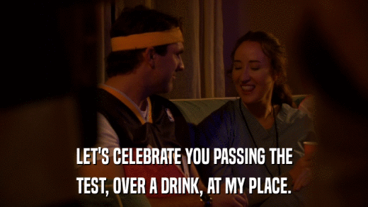 LET'S CELEBRATE YOU PASSING THE TEST, OVER A DRINK, AT MY PLACE. 