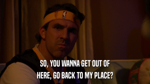 SO, YOU WANNA GET OUT OF HERE, GO BACK TO MY PLACE? 