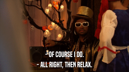 - OF COURSE I DO. - ALL RIGHT, THEN RELAX. 