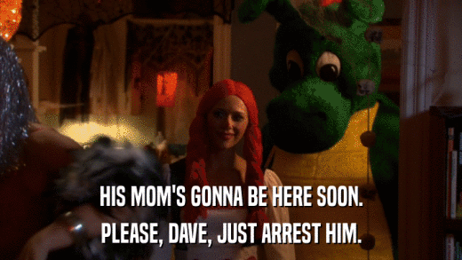 HIS MOM'S GONNA BE HERE SOON. PLEASE, DAVE, JUST ARREST HIM. 