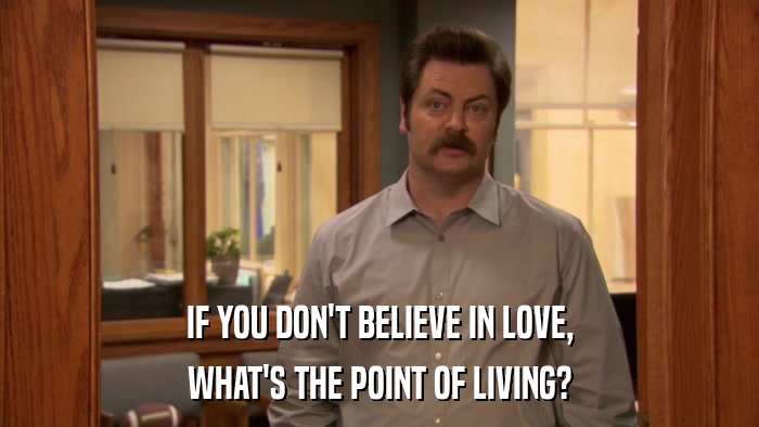 IF YOU DON'T BELIEVE IN LOVE, WHAT'S THE POINT OF LIVING? 
