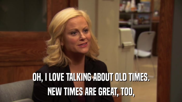 OH, I LOVE TALKING ABOUT OLD TIMES. NEW TIMES ARE GREAT, TOO, 