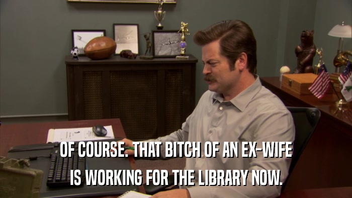 OF COURSE. THAT BITCH OF AN EX-WIFE IS WORKING FOR THE LIBRARY NOW. 