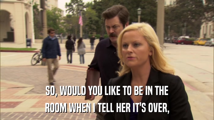 SO, WOULD YOU LIKE TO BE IN THE ROOM WHEN I TELL HER IT'S OVER, 