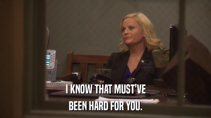 I KNOW THAT MUST'VE BEEN HARD FOR YOU. 