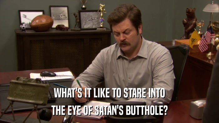 WHAT'S IT LIKE TO STARE INTO THE EYE OF SATAN'S BUTTHOLE? 