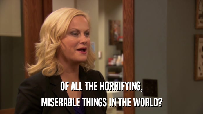 OF ALL THE HORRIFYING, MISERABLE THINGS IN THE WORLD? 