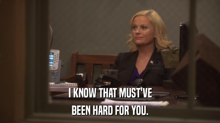 I KNOW THAT MUST'VE BEEN HARD FOR YOU. 