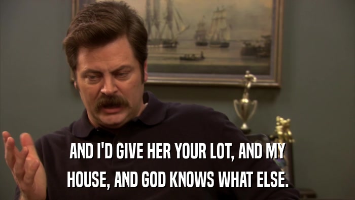 AND I'D GIVE HER YOUR LOT, AND MY HOUSE, AND GOD KNOWS WHAT ELSE. 