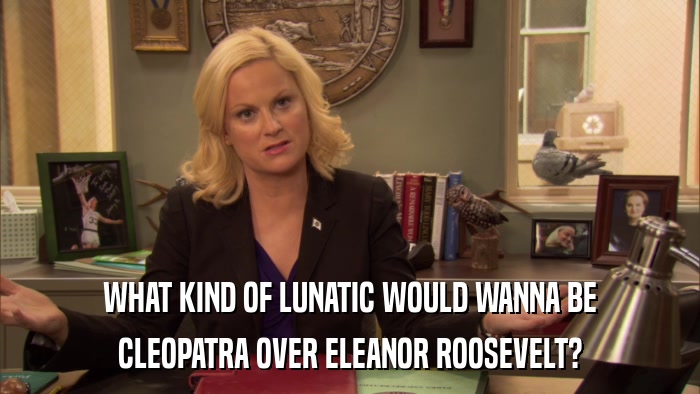 WHAT KIND OF LUNATIC WOULD WANNA BE CLEOPATRA OVER ELEANOR ROOSEVELT? 