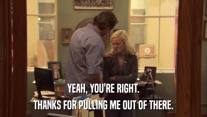 YEAH, YOU'RE RIGHT. THANKS FOR PULLING ME OUT OF THERE. 
