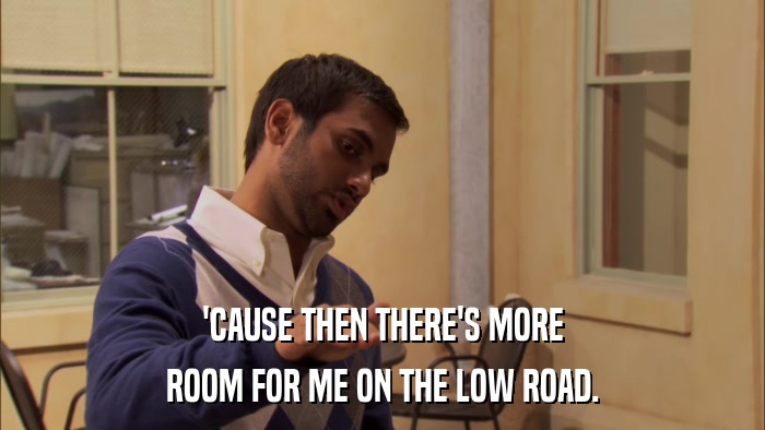 'CAUSE THEN THERE'S MORE ROOM FOR ME ON THE LOW ROAD. 