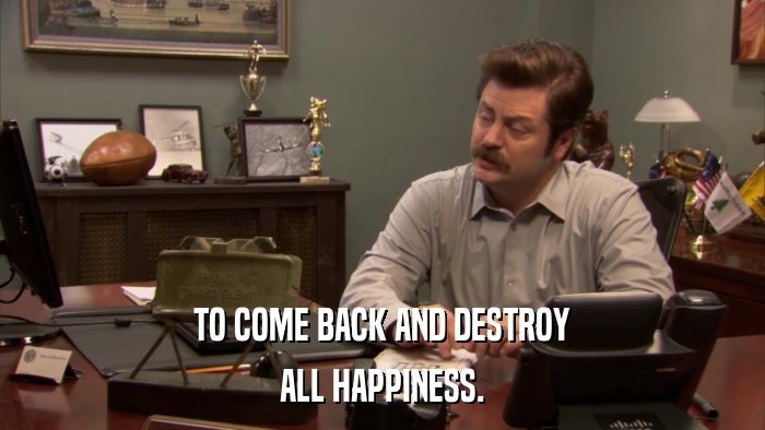 TO COME BACK AND DESTROY ALL HAPPINESS. 