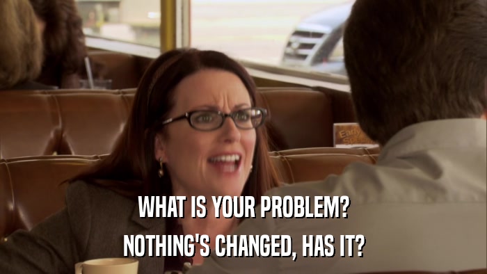 WHAT IS YOUR PROBLEM? NOTHING'S CHANGED, HAS IT? 