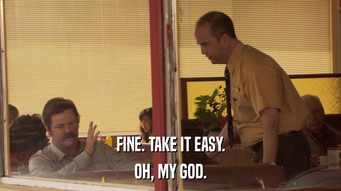 FINE. TAKE IT EASY. OH, MY GOD. 