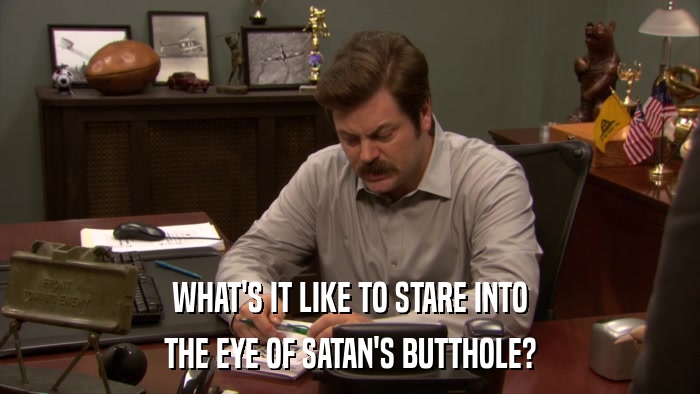 WHAT'S IT LIKE TO STARE INTO THE EYE OF SATAN'S BUTTHOLE? 