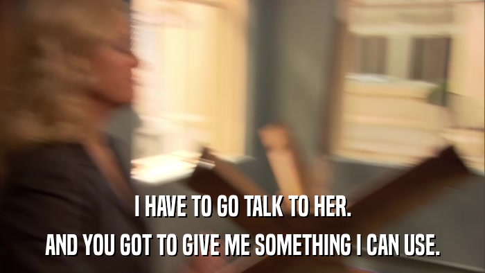 I HAVE TO GO TALK TO HER. AND YOU GOT TO GIVE ME SOMETHING I CAN USE. 
