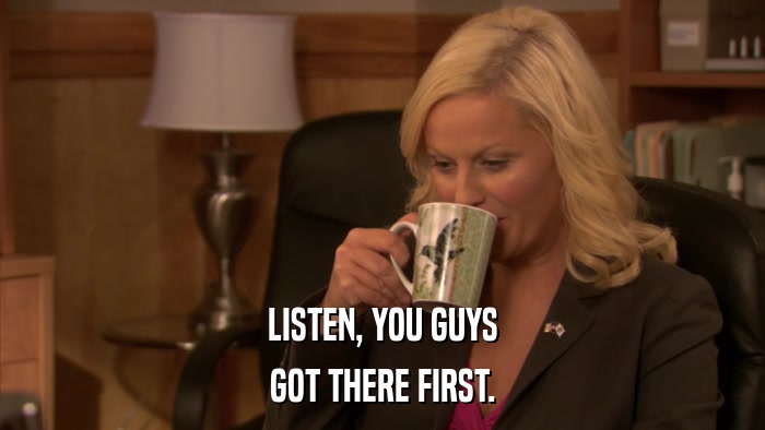 LISTEN, YOU GUYS GOT THERE FIRST. 