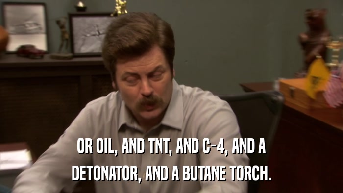 OR OIL, AND TNT, AND C-4, AND A DETONATOR, AND A BUTANE TORCH. 