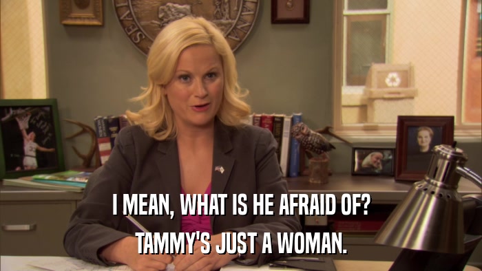 I MEAN, WHAT IS HE AFRAID OF? TAMMY'S JUST A WOMAN. 