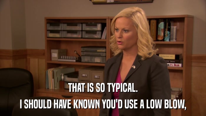 THAT IS SO TYPICAL. I SHOULD HAVE KNOWN YOU'D USE A LOW BLOW, 