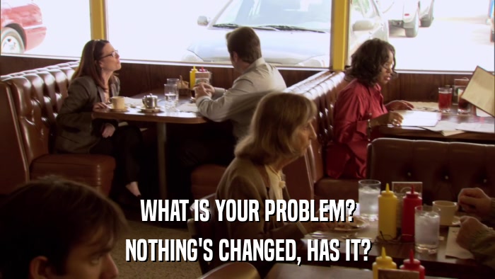 WHAT IS YOUR PROBLEM? NOTHING'S CHANGED, HAS IT? 