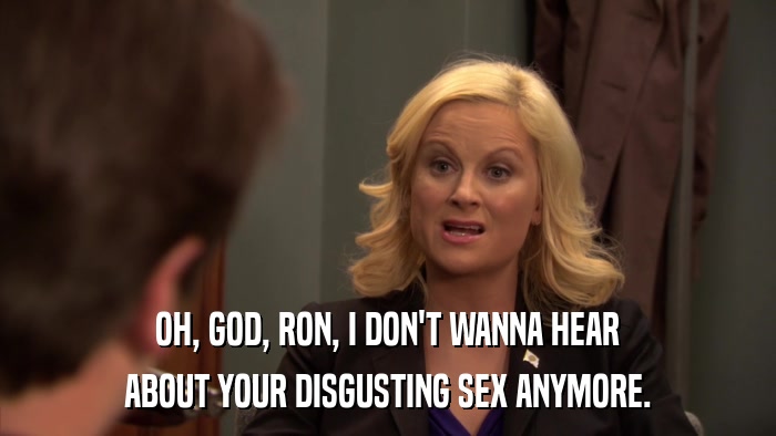 OH, GOD, RON, I DON'T WANNA HEAR ABOUT YOUR DISGUSTING SEX ANYMORE. 