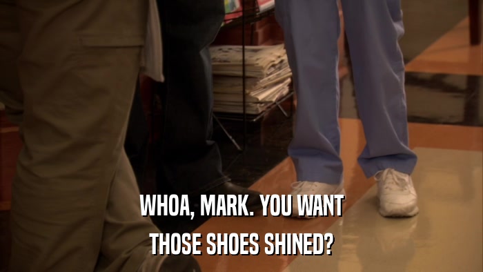 WHOA, MARK. YOU WANT THOSE SHOES SHINED? 